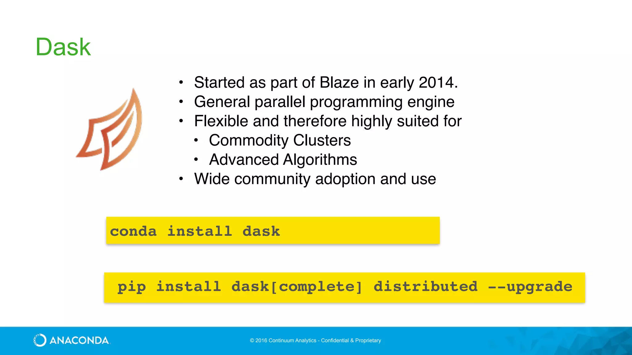 © 2016 Continuum Analytics - Confidential & Proprietary
Dask
• Started as part of Blaze in early 2014.
• General parallel programming engine
• Flexible and therefore highly suited for
• Commodity Clusters
• Advanced Algorithms
• Wide community adoption and use
conda install dask
pip install dask[complete] distributed --upgrade
 