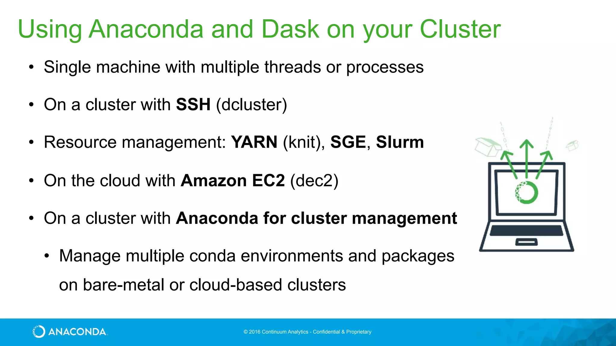 © 2016 Continuum Analytics - Confidential & Proprietary
• Single machine with multiple threads or processes
• On a cluster with SSH (dcluster)
• Resource management: YARN (knit), SGE, Slurm
• On the cloud with Amazon EC2 (dec2)
• On a cluster with Anaconda for cluster management
• Manage multiple conda environments and packages  
on bare-metal or cloud-based clusters
Using Anaconda and Dask on your Cluster
 