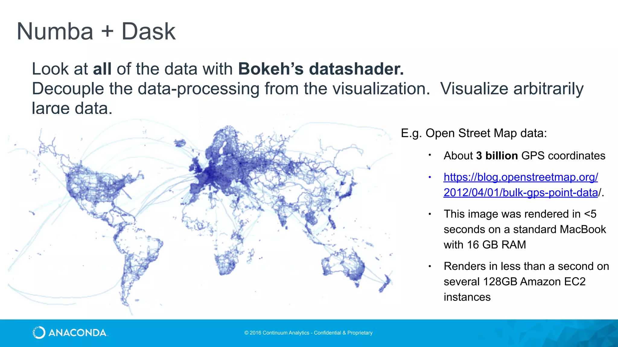 © 2016 Continuum Analytics - Confidential & Proprietary
Look at all of the data with Bokeh’s datashader.
Decouple the data-processing from the visualization. Visualize arbitrarily
large data.
Numba + Dask
• E.g. Open Street Map data:
• About 3 billion GPS coordinates
• https://blog.openstreetmap.org/
2012/04/01/bulk-gps-point-data/.
• This image was rendered in <5
seconds on a standard MacBook
with 16 GB RAM
• Renders in less than a second on
several 128GB Amazon EC2
instances
 