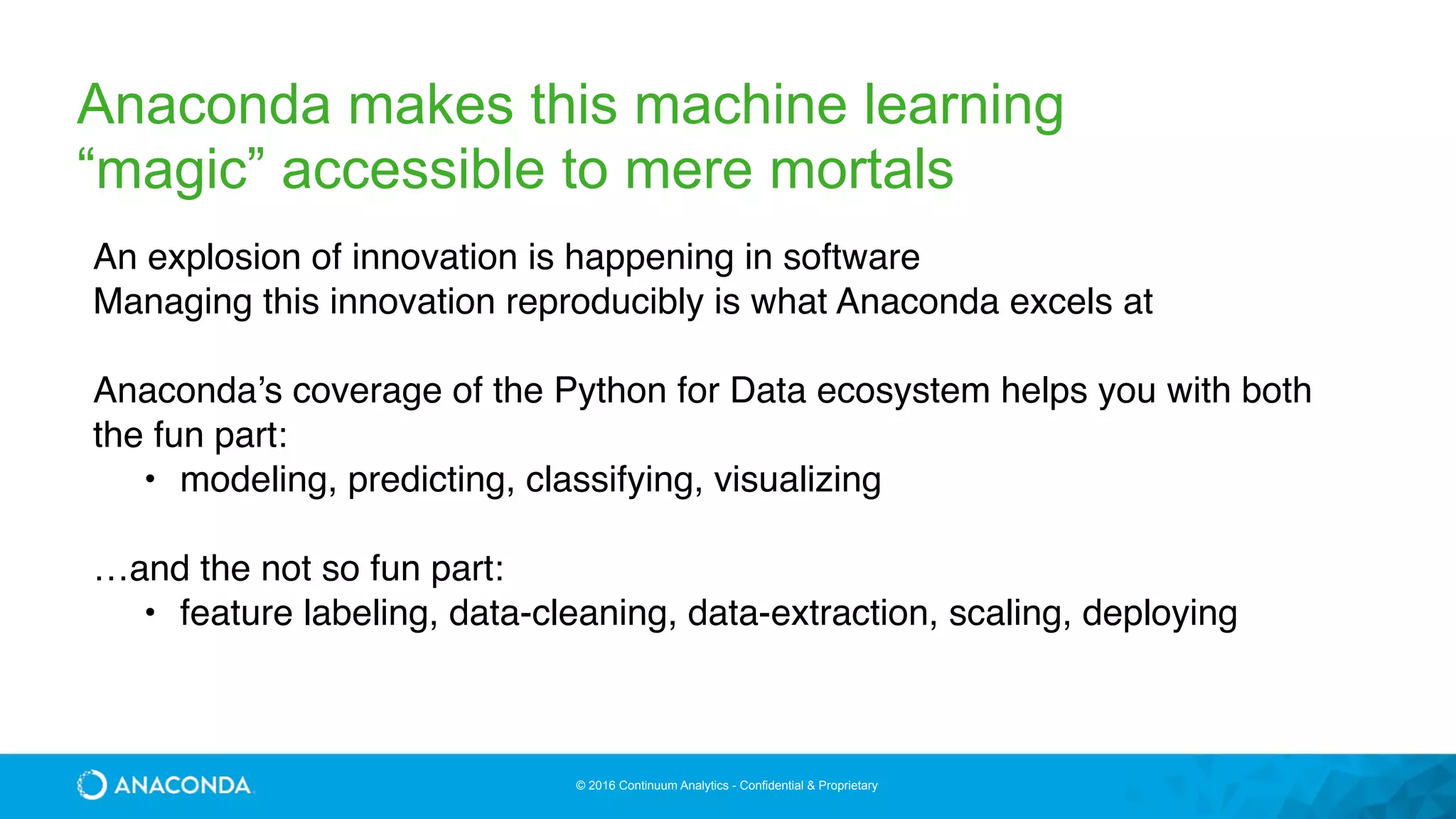 © 2016 Continuum Analytics - Confidential & Proprietary
Anaconda makes this machine learning
“magic” accessible to mere mortals
An explosion of innovation is happening in software
Managing this innovation reproducibly is what Anaconda excels at
Anaconda’s coverage of the Python for Data ecosystem helps you with both
the fun part:
• modeling, predicting, classifying, visualizing
…and the not so fun part:
• feature labeling, data-cleaning, data-extraction, scaling, deploying
 