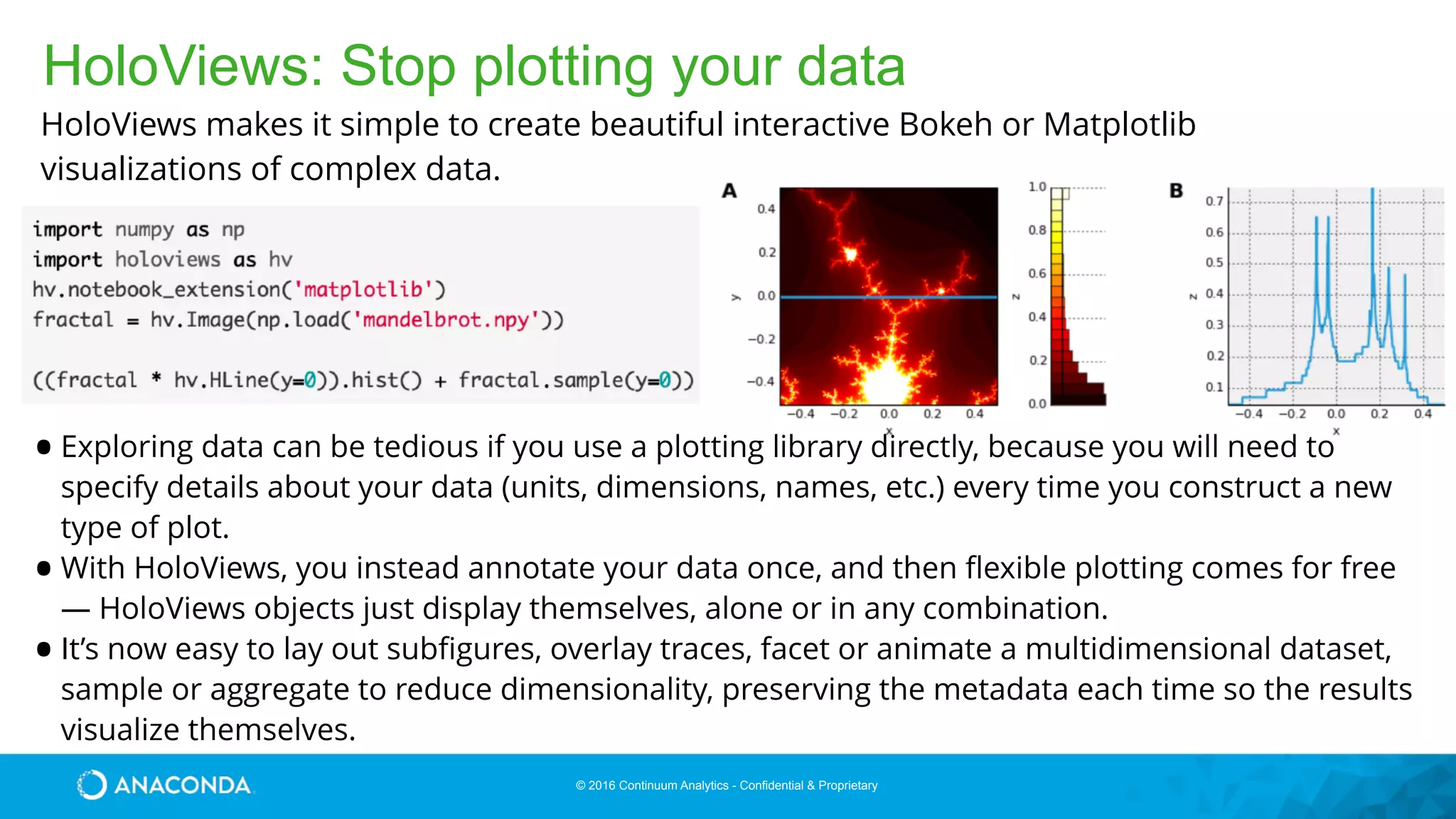© 2016 Continuum Analytics - Confidential & Proprietary
HoloViews: Stop plotting your data
•Exploring data can be tedious if you use a plotting library directly, because you will need to
specify details about your data (units, dimensions, names, etc.) every time you construct a new
type of plot.
•With HoloViews, you instead annotate your data once, and then ﬂexible plotting comes for free
— HoloViews objects just display themselves, alone or in any combination.
•It’s now easy to lay out subﬁgures, overlay traces, facet or animate a multidimensional dataset,
sample or aggregate to reduce dimensionality, preserving the metadata each time so the results
visualize themselves.
HoloViews makes it simple to create beautiful interactive Bokeh or Matplotlib
visualizations of complex data.
 