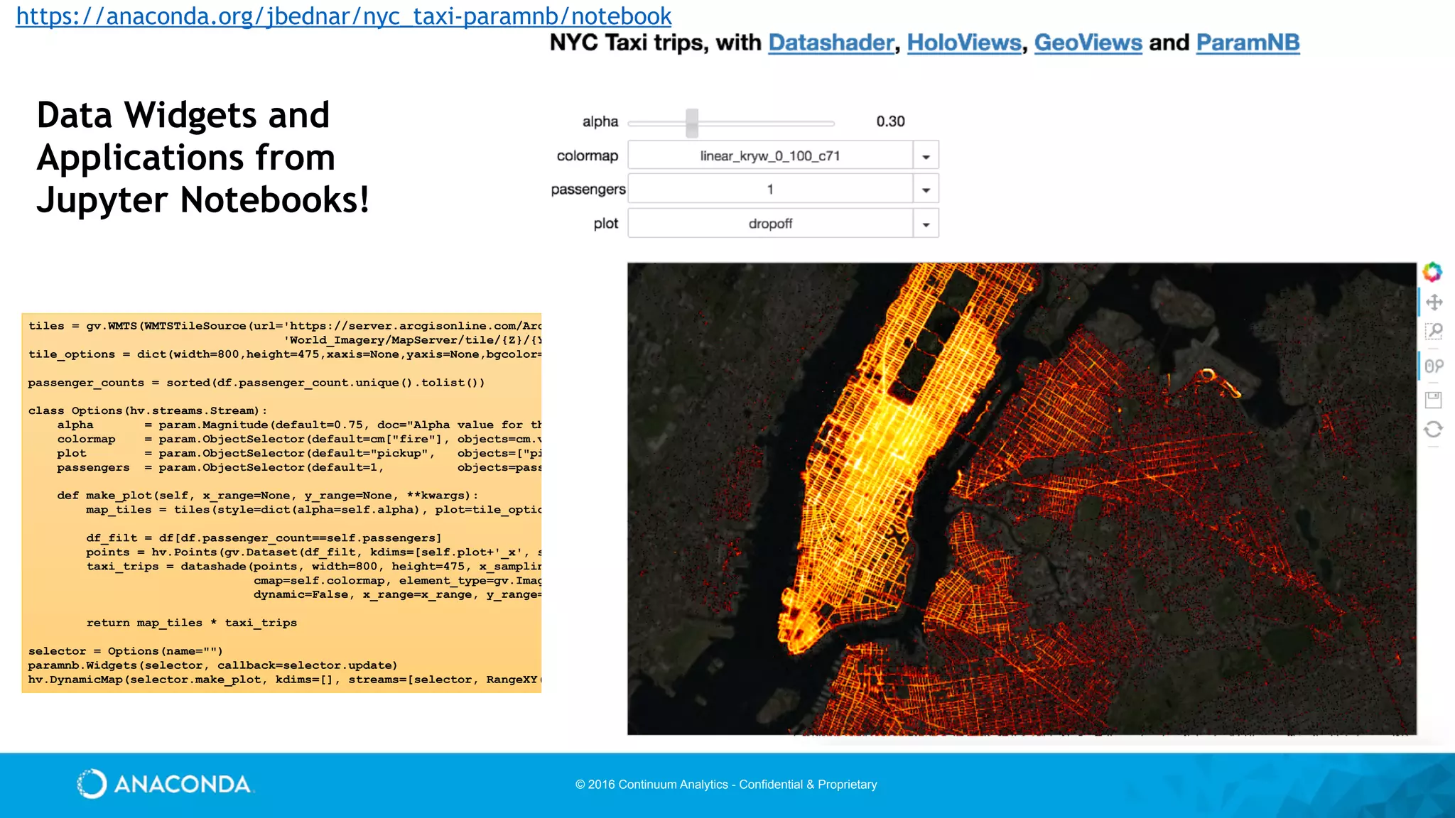 © 2016 Continuum Analytics - Confidential & Proprietary
tiles = gv.WMTS(WMTSTileSource(url='https://server.arcgisonline.com/ArcGIS/rest/services/'
'World_Imagery/MapServer/tile/{Z}/{Y}/{X}.jpg'))
tile_options = dict(width=800,height=475,xaxis=None,yaxis=None,bgcolor='black',show_grid=False)
passenger_counts = sorted(df.passenger_count.unique().tolist())
class Options(hv.streams.Stream):
alpha = param.Magnitude(default=0.75, doc="Alpha value for the map opacity")
colormap = param.ObjectSelector(default=cm["fire"], objects=cm.values())
plot = param.ObjectSelector(default="pickup", objects=["pickup","dropoff"])
passengers = param.ObjectSelector(default=1, objects=passenger_counts)
def make_plot(self, x_range=None, y_range=None, **kwargs):
map_tiles = tiles(style=dict(alpha=self.alpha), plot=tile_options)
df_filt = df[df.passenger_count==self.passengers]
points = hv.Points(gv.Dataset(df_filt, kdims=[self.plot+'_x', self.plot+'_y'], vdims=[]))
taxi_trips = datashade(points, width=800, height=475, x_sampling=1, y_sampling=1,
cmap=self.colormap, element_type=gv.Image,
dynamic=False, x_range=x_range, y_range=y_range)
return map_tiles * taxi_trips
selector = Options(name="")
paramnb.Widgets(selector, callback=selector.update)
hv.DynamicMap(selector.make_plot, kdims=[], streams=[selector, RangeXY()])
Data Widgets and
Applications from
Jupyter Notebooks!
https://anaconda.org/jbednar/nyc_taxi-paramnb/notebook
 