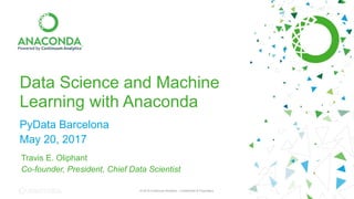 © 2016 Continuum Analytics - Confidential & Proprietary© 2016 Continuum Analytics - Confidential & Proprietary
Data Science and Machine
Learning with Anaconda
PyData Barcelona
May 20, 2017
Travis E. Oliphant
Co-founder, President, Chief Data Scientist
 