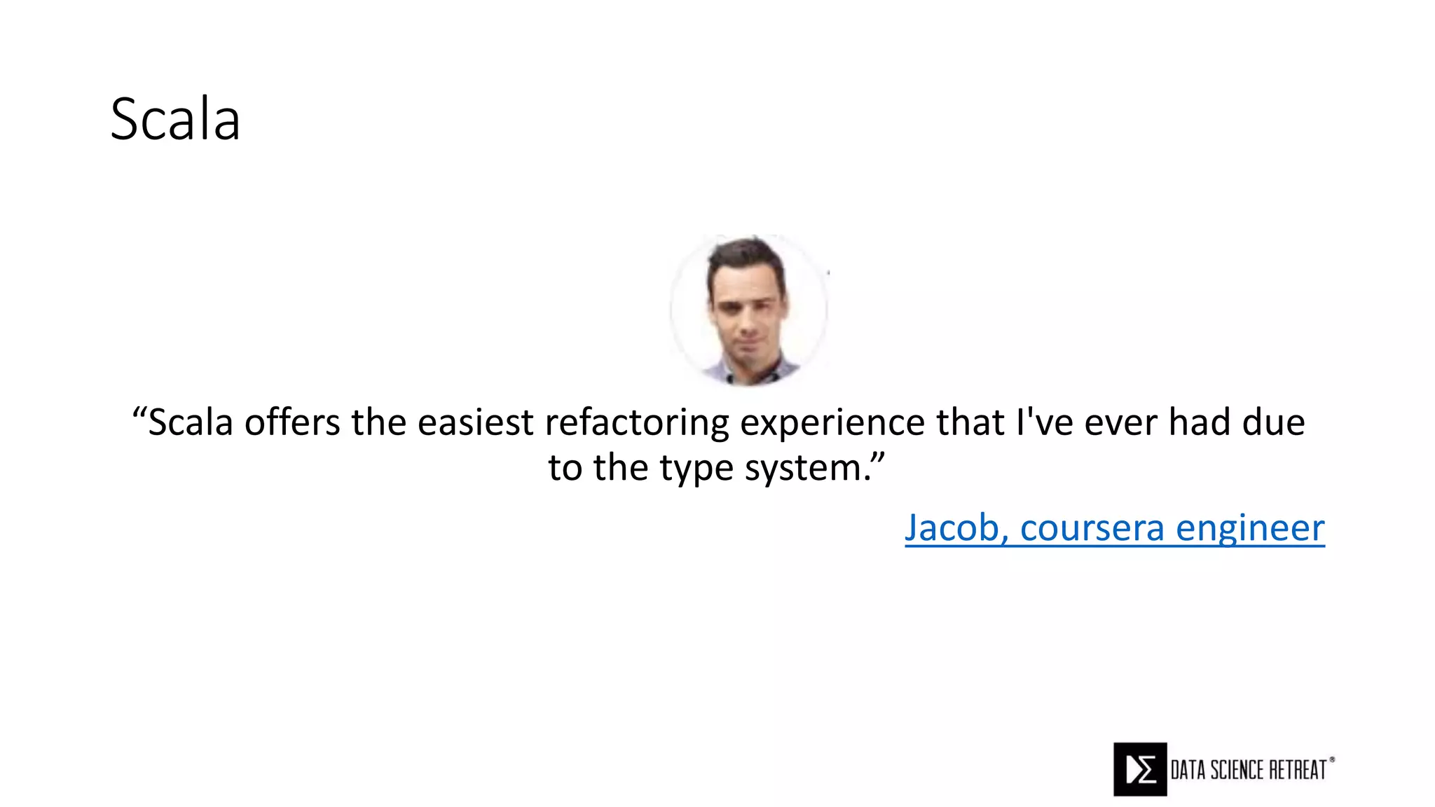 Scala
“Scala offers the easiest refactoring experience that I've ever had due
to the type system.”
Jacob, coursera engineer
 