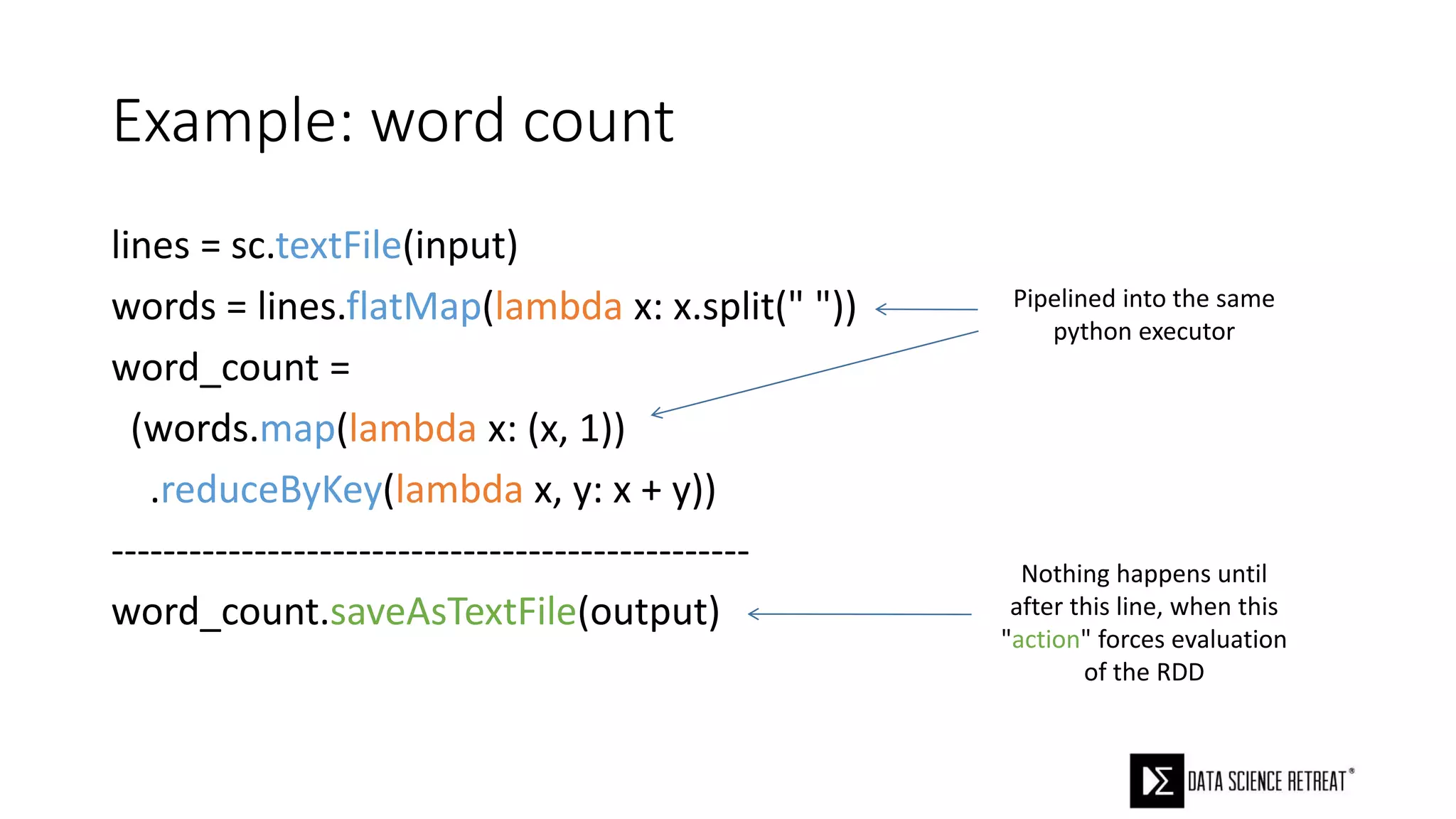 Example: word count
lines = sc.textFile(input)
words = lines.flatMap(lambda x: x.split(" "))
word_count =
(words.map(lambda x: (x, 1))
.reduceByKey(lambda x, y: x + y))
-------------------------------------------------
word_count.saveAsTextFile(output)
Pipelined into the same
python executor
Nothing happens until
after this line, when this
"action" forces evaluation
of the RDD
 