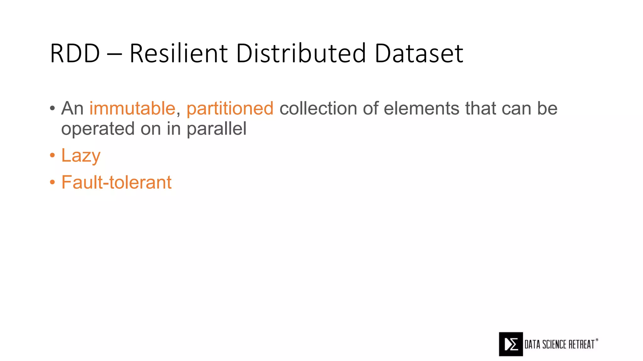 RDD – Resilient Distributed Dataset
• An immutable, partitioned collection of elements that can be
operated on in parallel
• Lazy
• Fault-tolerant
 