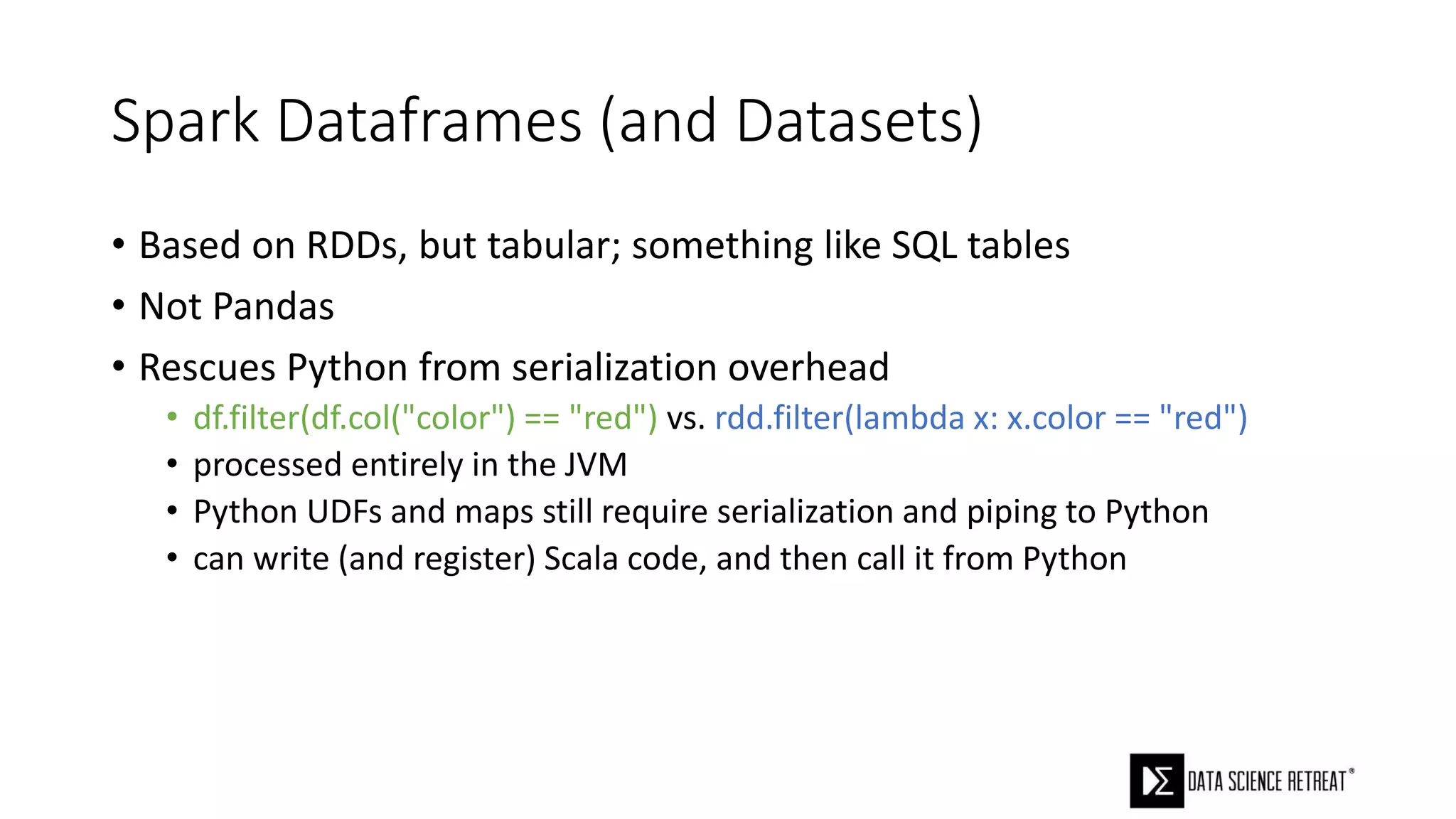 Spark Dataframes (and Datasets)
• Based on RDDs, but tabular; something like SQL tables
• Not Pandas
• Rescues Python from serialization overhead
• df.filter(df.col("color") == "red") vs. rdd.filter(lambda x: x.color == "red")
• processed entirely in the JVM
• Python UDFs and maps still require serialization and piping to Python
• can write (and register) Scala code, and then call it from Python
 