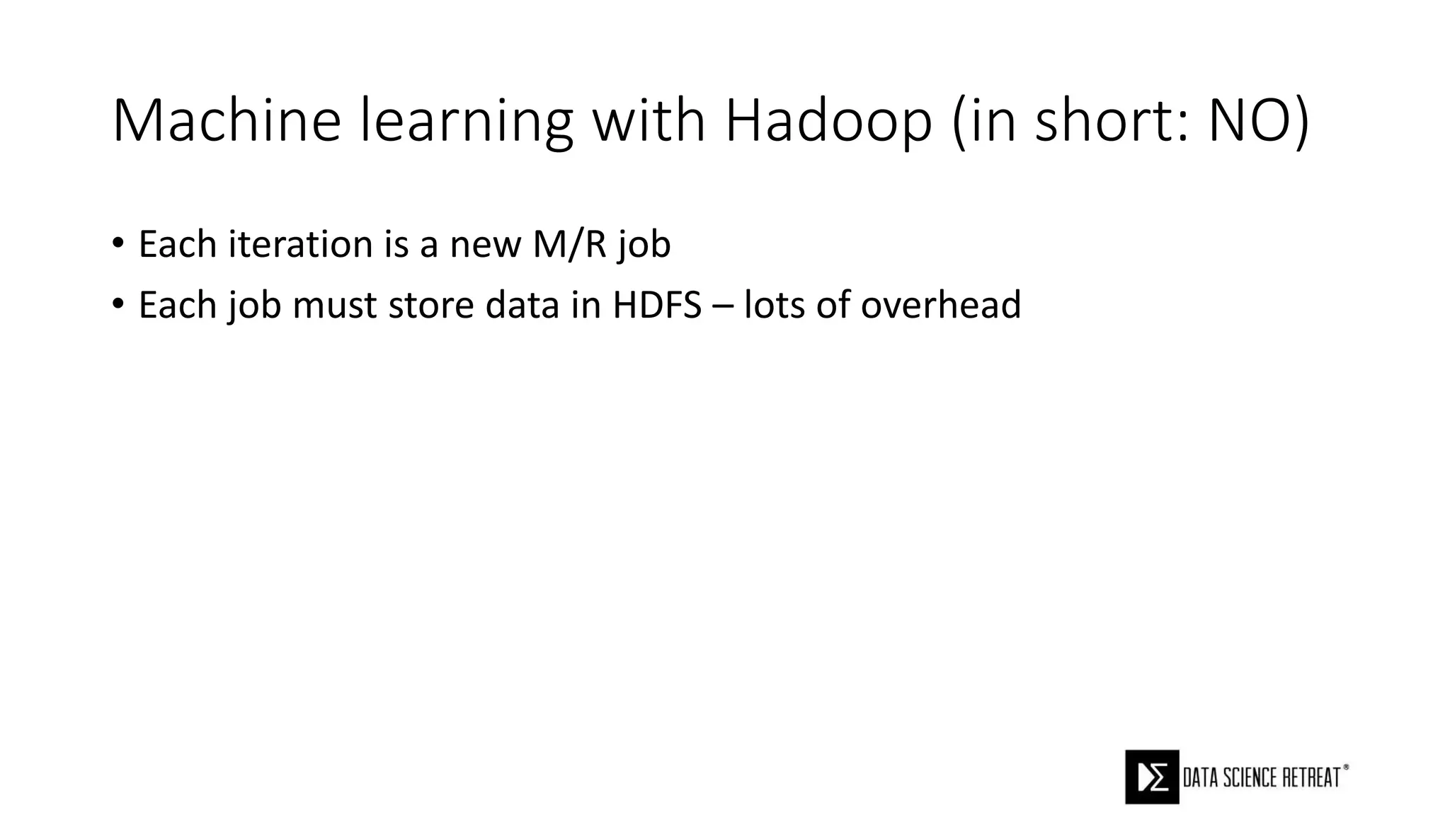 Machine learning with Hadoop (in short: NO)
• Each iteration is a new M/R job
• Each job must store data in HDFS – lots of overhead
 