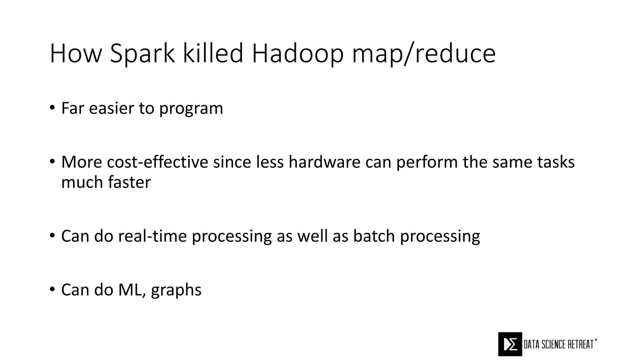 How Spark killed Hadoop map/reduce
• Far easier to program
• More cost-effective since less hardware can perform the same tasks
much faster
• Can do real-time processing as well as batch processing
• Can do ML, graphs
 