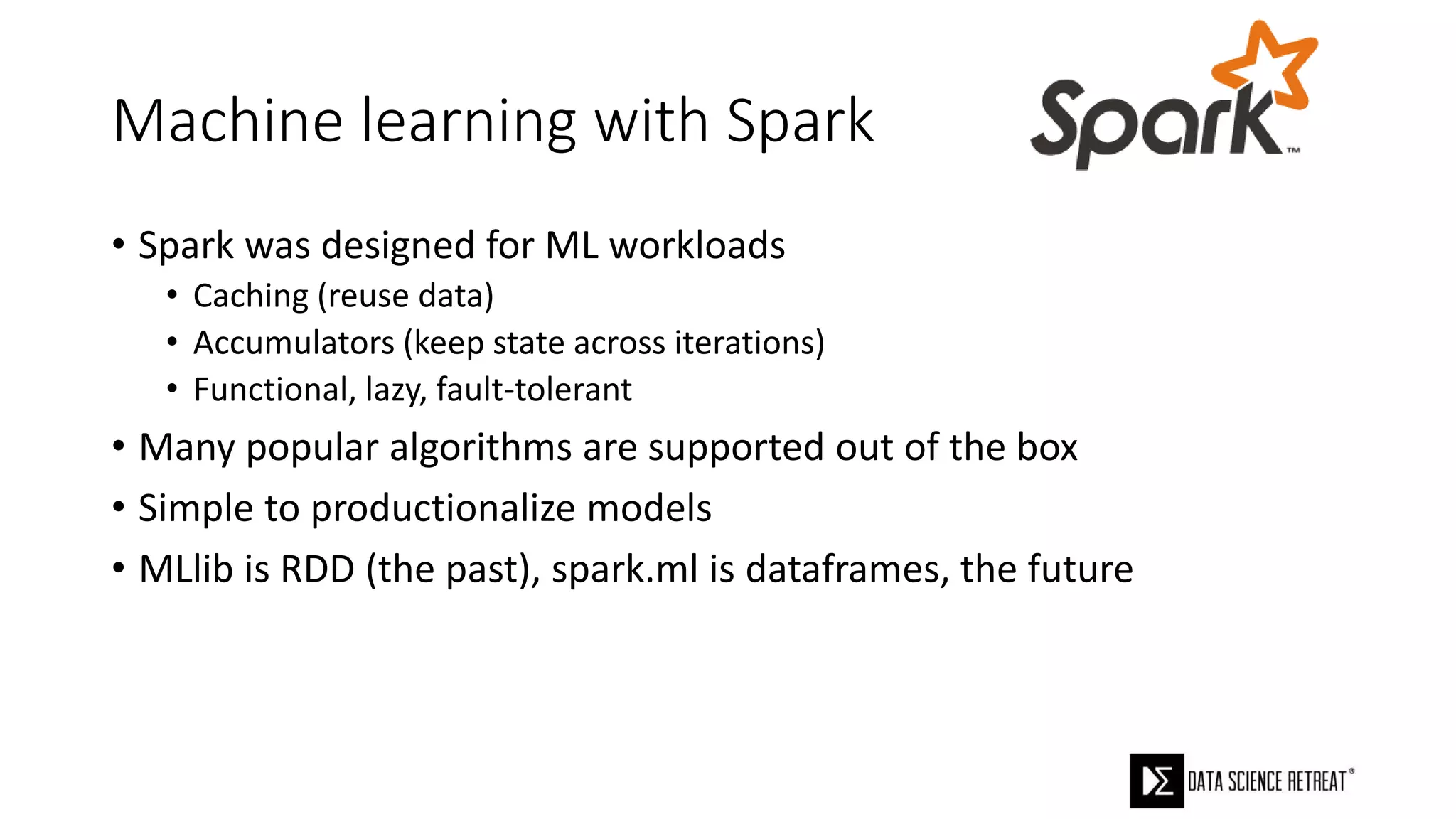 Machine learning with Spark
• Spark was designed for ML workloads
• Caching (reuse data)
• Accumulators (keep state across iterations)
• Functional, lazy, fault-tolerant
• Many popular algorithms are supported out of the box
• Simple to productionalize models
• MLlib is RDD (the past), spark.ml is dataframes, the future
 