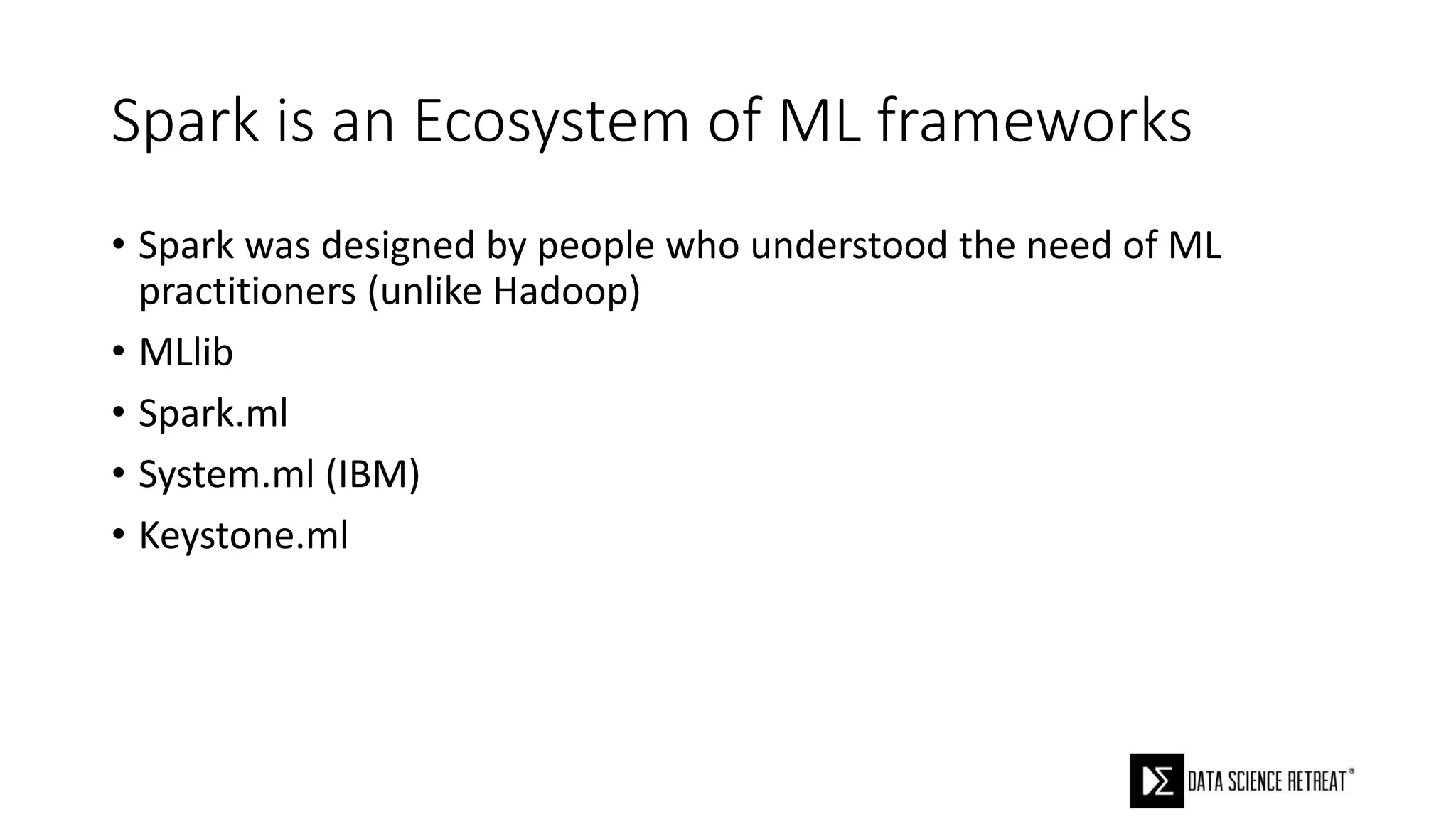 Spark is an Ecosystem of ML frameworks
• Spark was designed by people who understood the need of ML
practitioners (unlike Hadoop)
• MLlib
• Spark.ml
• System.ml (IBM)
• Keystone.ml
 