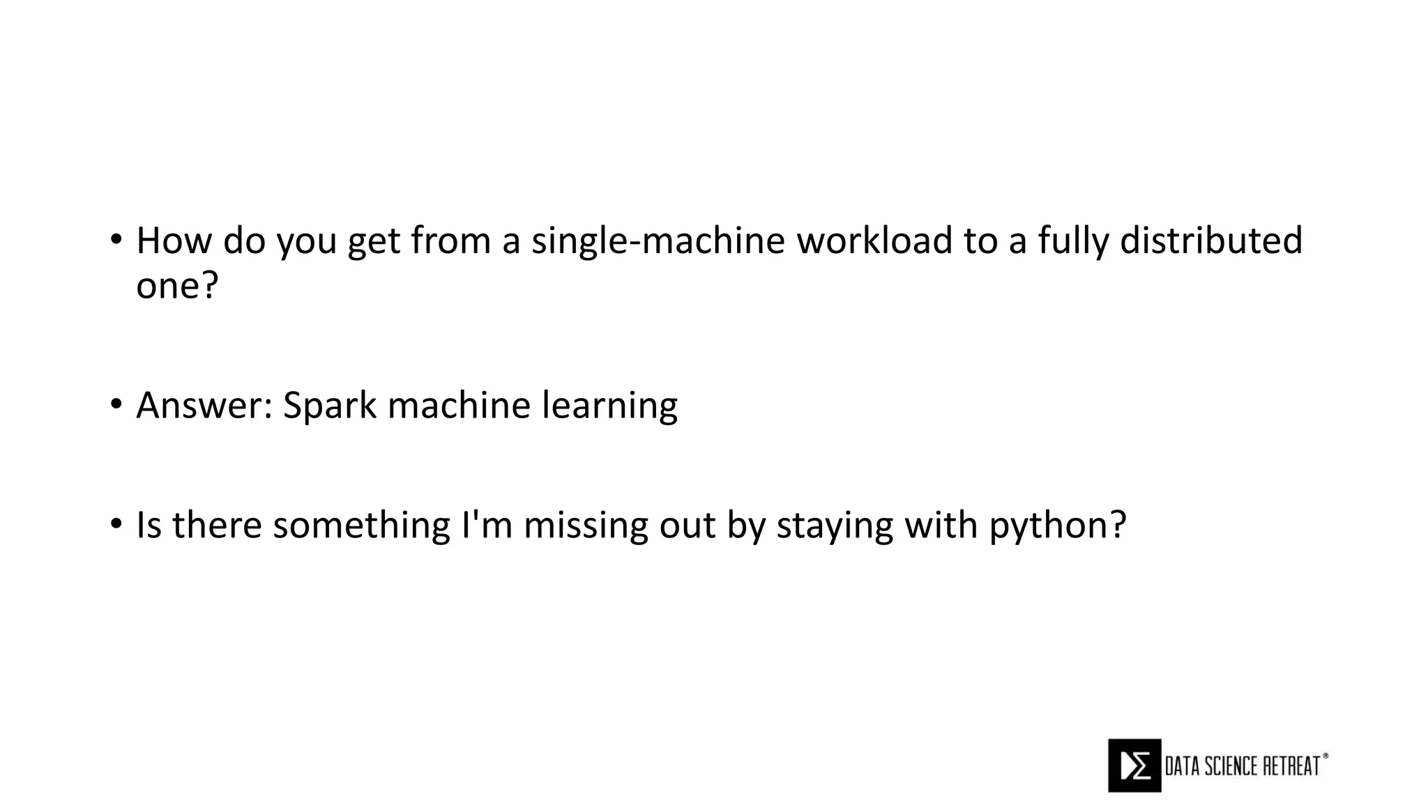 • How do you get from a single-machine workload to a fully distributed
one?
• Answer: Spark machine learning
• Is there something I'm missing out by staying with python?
 
