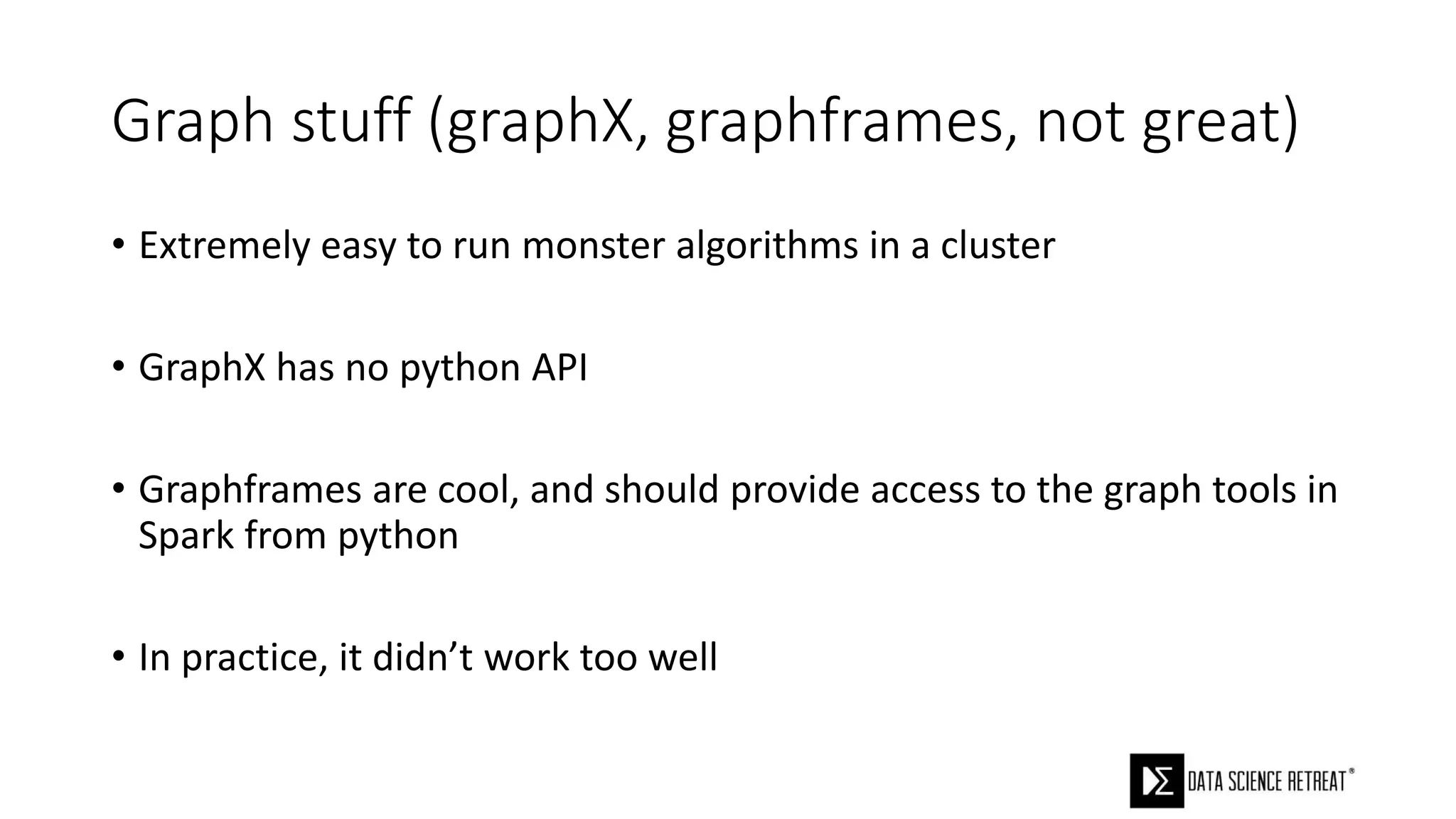 Graph stuff (graphX, graphframes, not great)
• Extremely easy to run monster algorithms in a cluster
• GraphX has no python API
• Graphframes are cool, and should provide access to the graph tools in
Spark from python
• In practice, it didn’t work too well
 