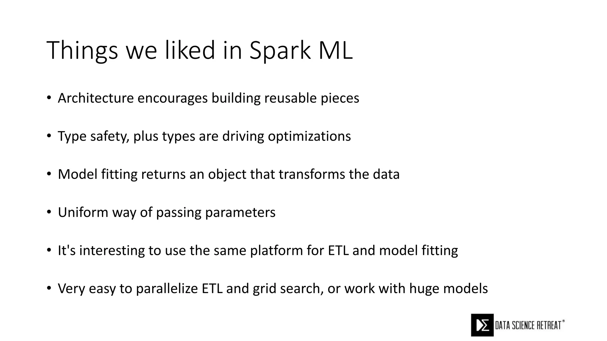 Things we liked in Spark ML
• Architecture encourages building reusable pieces
• Type safety, plus types are driving optimizations
• Model fitting returns an object that transforms the data
• Uniform way of passing parameters
• It's interesting to use the same platform for ETL and model fitting
• Very easy to parallelize ETL and grid search, or work with huge models
 