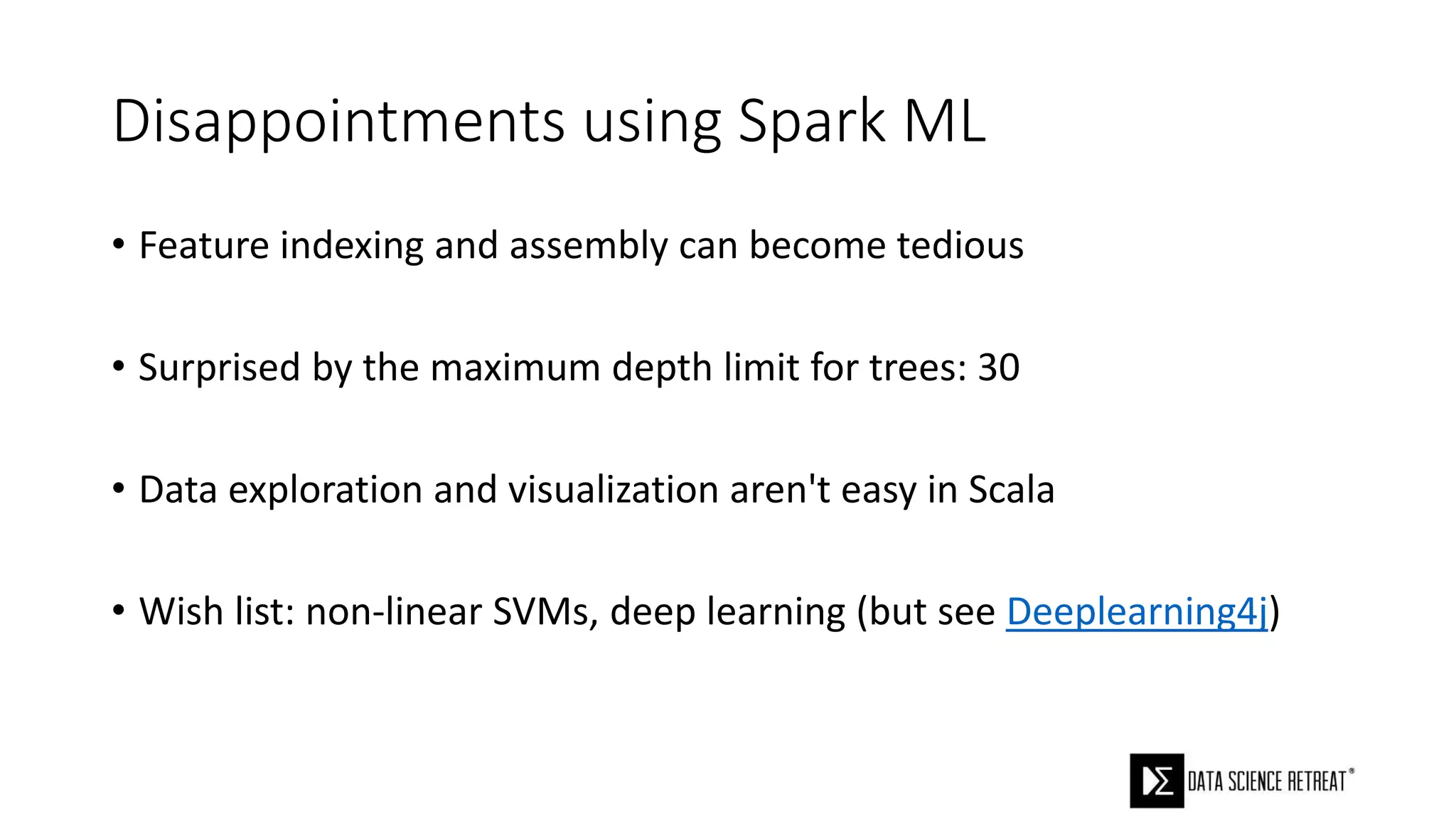 Disappointments using Spark ML
• Feature indexing and assembly can become tedious
• Surprised by the maximum depth limit for trees: 30
• Data exploration and visualization aren't easy in Scala
• Wish list: non-linear SVMs, deep learning (but see Deeplearning4j)
 