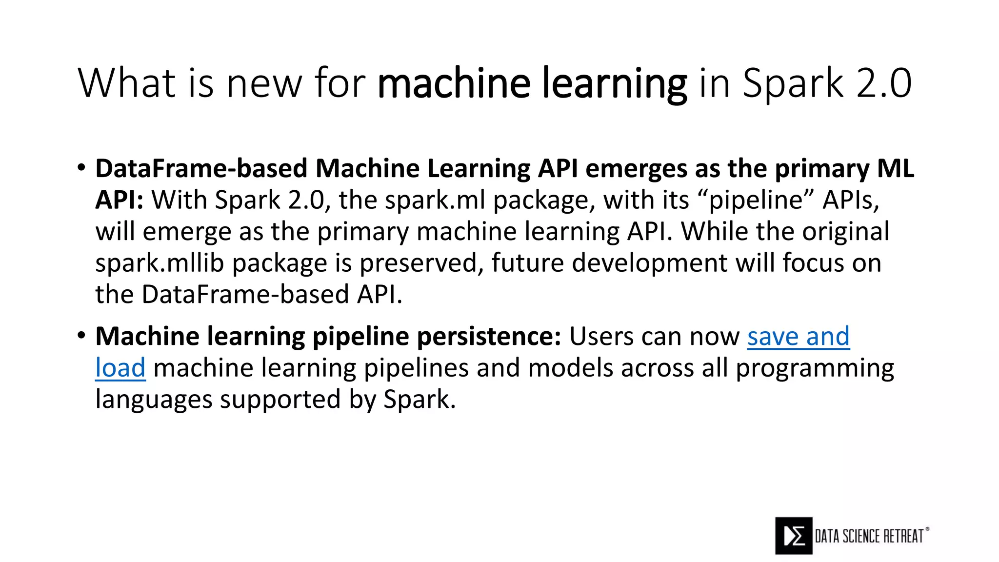 What is new for machine learning in Spark 2.0
• DataFrame-based Machine Learning API emerges as the primary ML
API: With Spark 2.0, the spark.ml package, with its “pipeline” APIs,
will emerge as the primary machine learning API. While the original
spark.mllib package is preserved, future development will focus on
the DataFrame-based API.
• Machine learning pipeline persistence: Users can now save and
load machine learning pipelines and models across all programming
languages supported by Spark.
 
