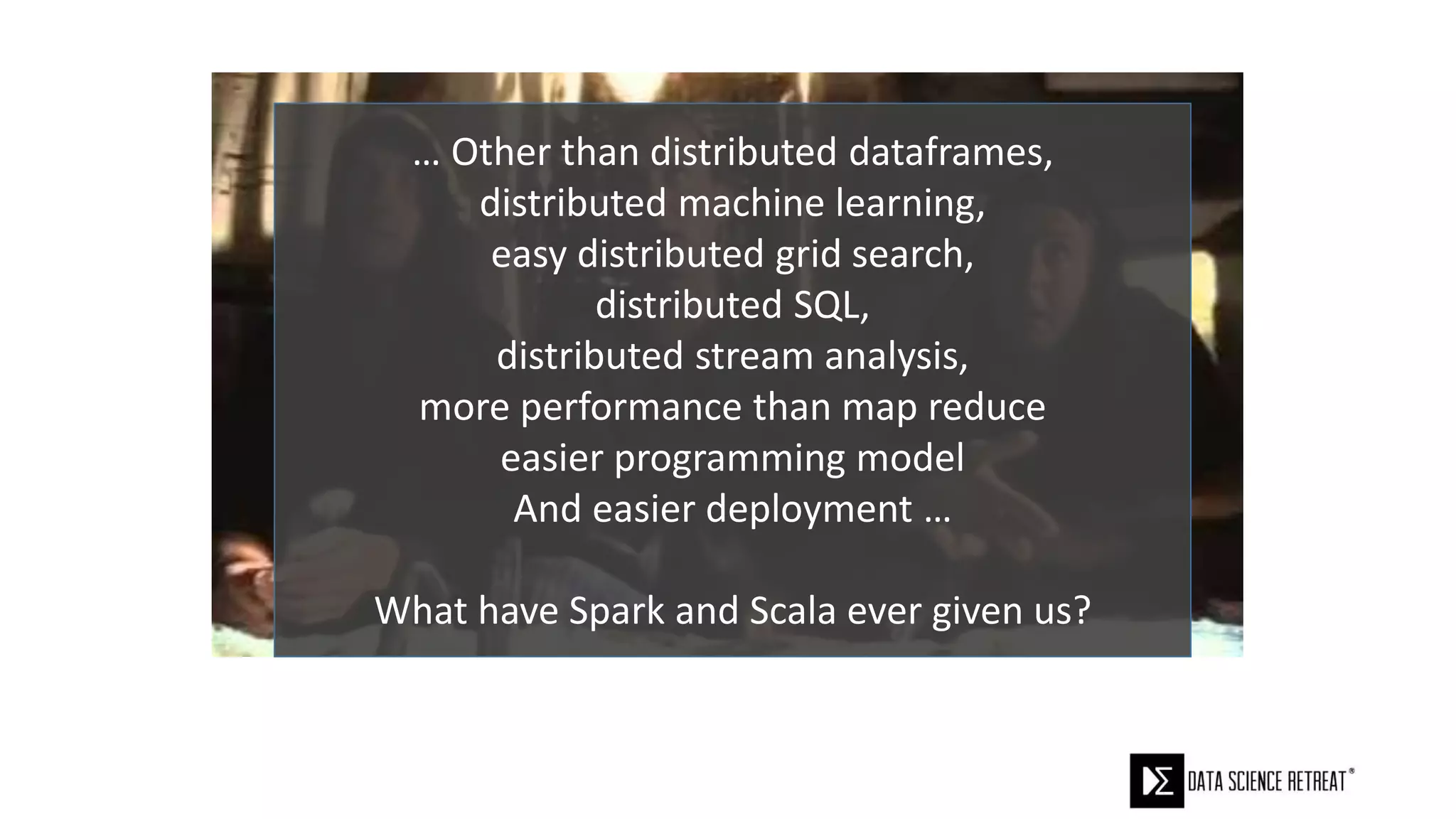 … Other than distributed dataframes,
distributed machine learning,
easy distributed grid search,
distributed SQL,
distributed stream analysis,
more performance than map reduce
easier programming model
And easier deployment …
What have Spark and Scala ever given us?
 