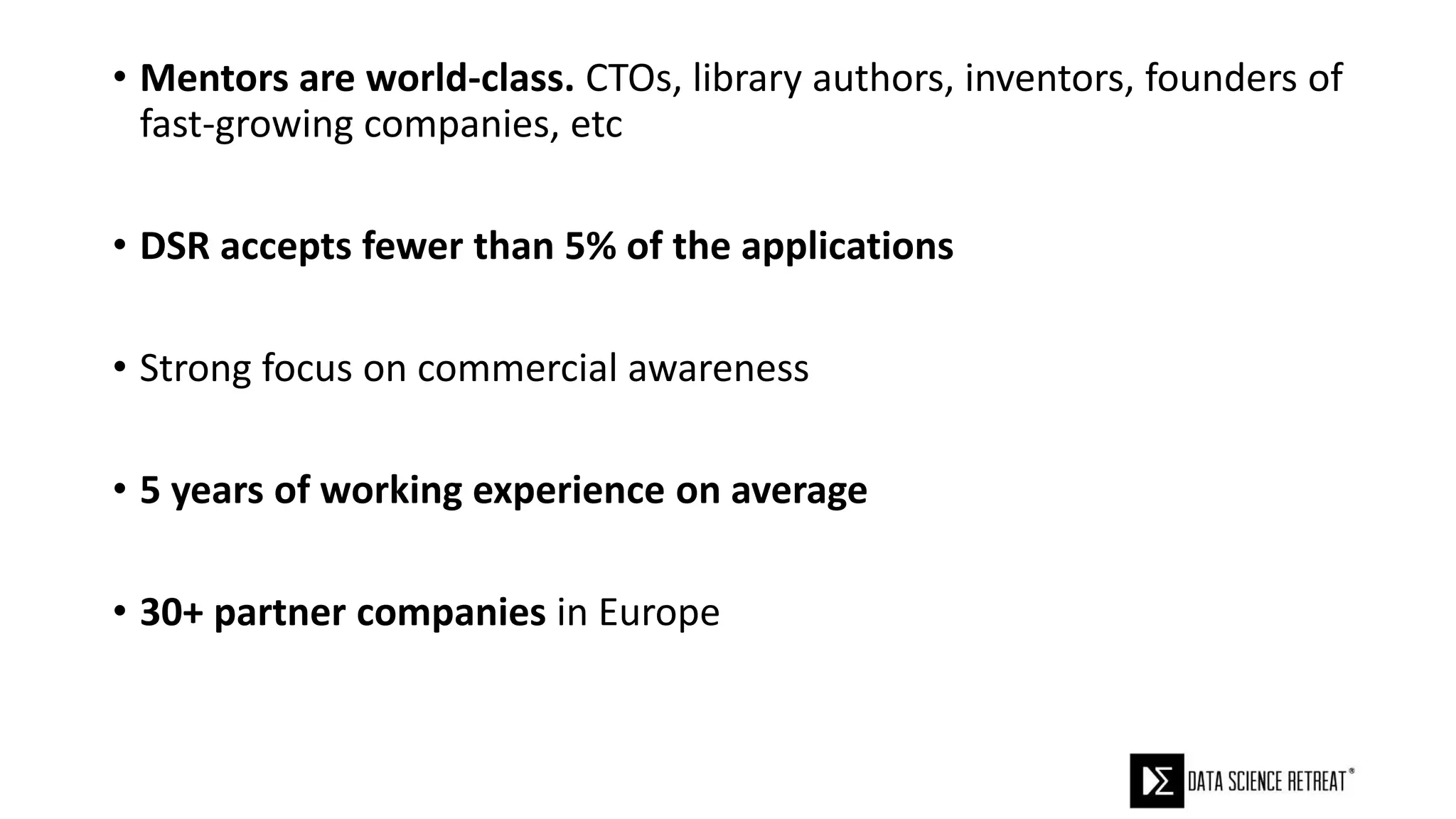 • Mentors are world-class. CTOs, library authors, inventors, founders of
fast-growing companies, etc
• DSR accepts fewer than 5% of the applications
• Strong focus on commercial awareness
• 5 years of working experience on average
• 30+ partner companies in Europe
 