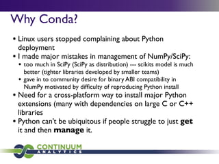 Why Conda?
• Linux users stopped complaining about Python
deployment
• I made major mistakes in management of NumPy/SciPy:
• too much in SciPy (SciPy as distribution) --- scikits model is much
better (tighter libraries developed by smaller teams)
• gave in to community desire for binary ABI compatibility in
NumPy motivated by difﬁculty of reproducing Python install
• Need for a cross-platform way to install major Python
extensions (many with dependencies on large C or C++
libraries
• Python can’t be ubiquitous if people struggle to just get
it and then manage it.
 