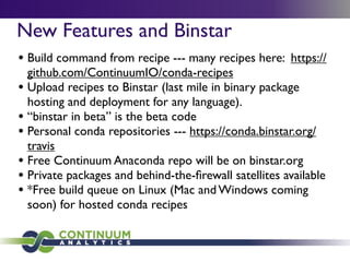 New Features and Binstar
• Build command from recipe --- many recipes here: https://
github.com/ContinuumIO/conda-recipes
• Upload recipes to Binstar (last mile in binary package
hosting and deployment for any language).
• “binstar in beta” is the beta code
• Personal conda repositories --- https://conda.binstar.org/
travis
• Free Continuum Anaconda repo will be on binstar.org
• Private packages and behind-the-ﬁrewall satellites available
• *Free build queue on Linux (Mac and Windows coming
soon) for hosted conda recipes
 