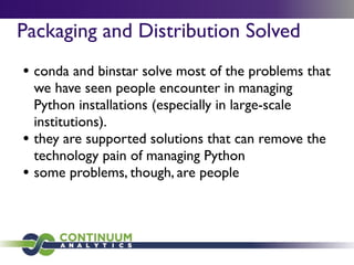 Packaging and Distribution Solved
• conda and binstar solve most of the problems that
we have seen people encounter in managing
Python installations (especially in large-scale
institutions).
• they are supported solutions that can remove the
technology pain of managing Python
• some problems, though, are people
 