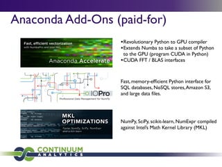 Anaconda Add-Ons (paid-for)
•Revolutionary Python to GPU compiler
•Extends Numba to take a subset of Python
to the GPU (program CUDA in Python)
•CUDA FFT / BLAS interfaces
Fast, memory-efﬁcient Python interface for
SQL databases, NoSQL stores,Amazon S3,
and large data ﬁles.
NumPy, SciPy, scikit-learn, NumExpr compiled
against Intel’s Math Kernel Library (MKL)
 