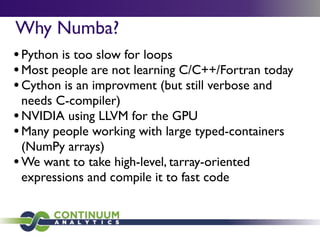 Why Numba?
•Python is too slow for loops
•Most people are not learning C/C++/Fortran today
•Cython is an improvment (but still verbose and
needs C-compiler)
•NVIDIA using LLVM for the GPU
•Many people working with large typed-containers
(NumPy arrays)
•We want to take high-level, tarray-oriented
expressions and compile it to fast code
 