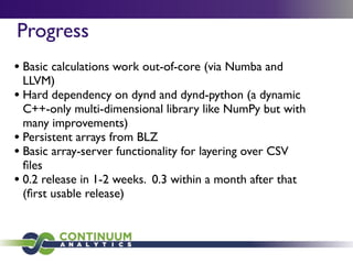 Progress
• Basic calculations work out-of-core (via Numba and
LLVM)
• Hard dependency on dynd and dynd-python (a dynamic
C++-only multi-dimensional library like NumPy but with
many improvements)
• Persistent arrays from BLZ
• Basic array-server functionality for layering over CSV
ﬁles
• 0.2 release in 1-2 weeks. 0.3 within a month after that
(ﬁrst usable release)
 