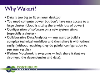 Why Wakari?
• Data is too big to ﬁt on your desktop
• You need compute power but don’t have easy access to a
large cluster (cloud is sitting there with lots of power)
• Conﬁguration of software on a new system stinks
(especially a cluster).
• Collaborative Data Analytics --- you want to build a
complex technical workﬂow and then share it with others
easily (without requiring they do painful conﬁguration to
see your results)
• IPython Notebook is awesome --- let’s share it (but we
also need the dependencies and data).
 