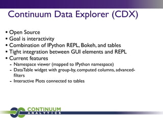 Continuum Data Explorer (CDX)
• Open Source
• Goal is interactivity
• Combination of IPython REPL, Bokeh, and tables
• Tight integration between GUI elements and REPL
• Current features
- Namespace viewer (mapped to IPython namespace)
- DataTable widget with group-by, computed columns, advanced-
ﬁlters
- Interactive Plots connected to tables
 