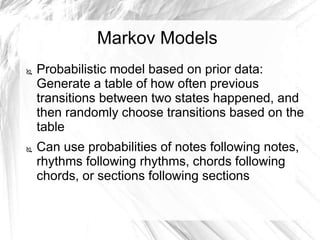 Markov Models
 Probabilistic model based on prior data:
Generate a table of how often previous
transitions between two states happened, and
then randomly choose transitions based on the
table
 Can use probabilities of notes following notes,
rhythms following rhythms, chords following
chords, or sections following sections
 