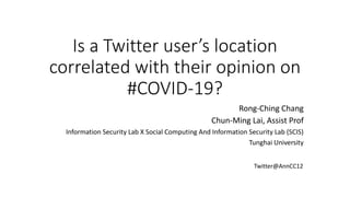 Is a Twitter user’s location
correlated with their opinion on
#COVID-19?
Rong-Ching Chang
Chun-Ming Lai, Assist Prof
Information Security Lab X Social Computing And Information Security Lab (SCIS)
Tunghai University
Twitter@AnnCC12
 