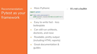 Recommendation:
Pytest as your
framework
➕ More Pythonic
➕ Easy to write fast - less
boilerplate
➕ Can still run unittests,
doctests, and nose
➕ Readable, pretty output
(including HTML reports)
➕ Great documentation &
guides
➖ It’s not a builtin
 