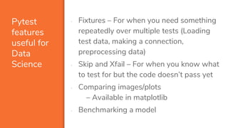 Pytest
features
useful for
Data
Science
▪ Fixtures – For when you need something
repeatedly over multiple tests (Loading
test data, making a connection,
preprocessing data)
▪ Skip and Xfail – For when you know what
to test for but the code doesn’t pass yet
▪ Comparing images/plots
– Available in matplotlib
▪ Benchmarking a model
 