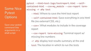 Some Nice
Pytest
Options
Save your pytest
command line
arguments in a
shell script
pytest --html=test-logs/testreport.html --self-
contained-html --cov=my_module --cov-report term-
missing -r aPp test
▪ --html: Where to save the html test report
▪ --self-contained-html: Save everything in one html
file (no external CSS, etc.)
▪ --cov=: What modules to include in the coverage
report
▪ --cov-report term-missing: Terminal report w/
missing line numbers
▪ -r aPp: display test results summary at the end
▪ test: The location in which to run the tests
 