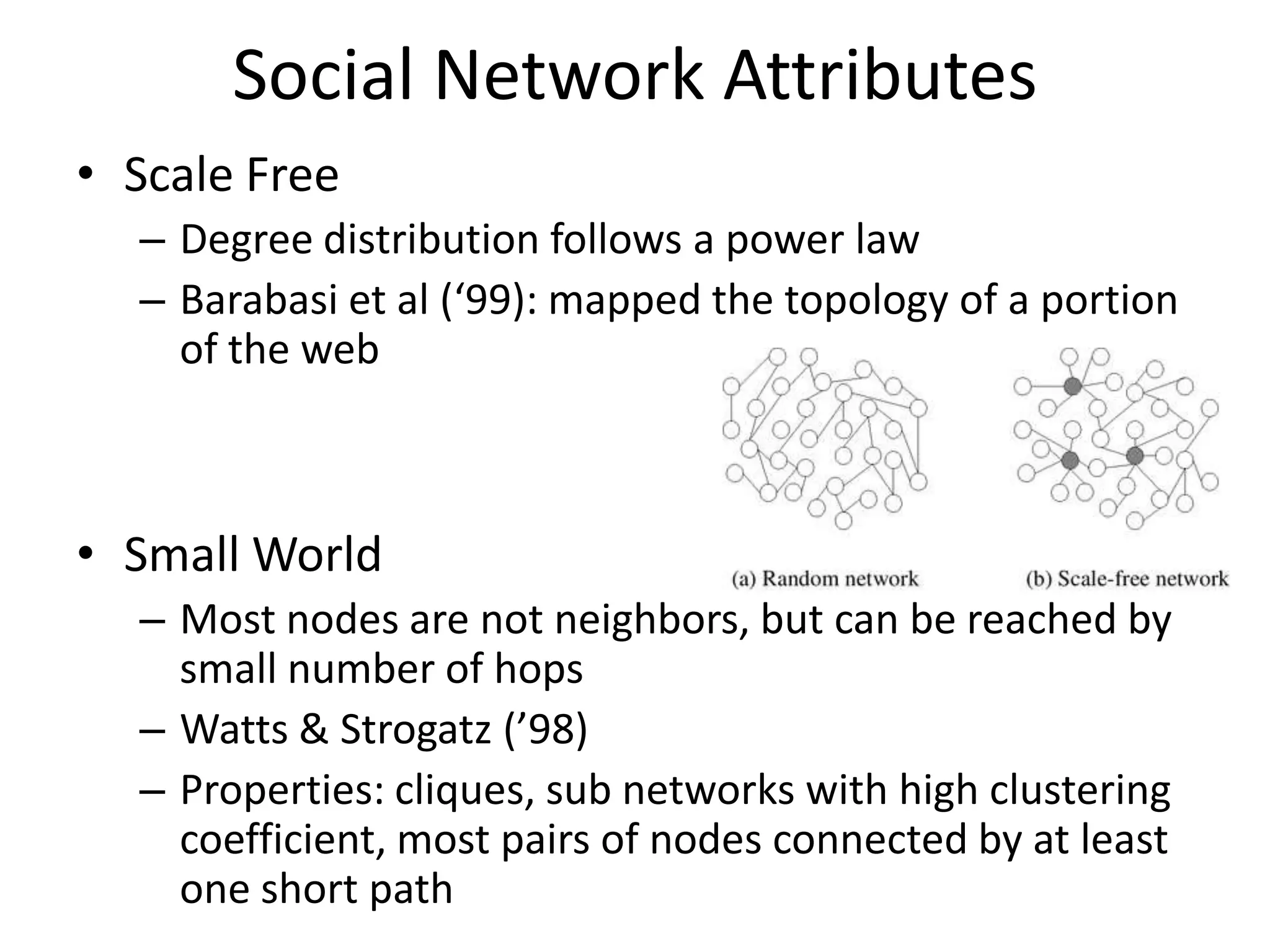Social Network Attributes
• Scale Free
  – Degree distribution follows a power law
  – Barabasi et al (‘99): mapped the topology of a portion
    of the web



• Small World
  – Most nodes are not neighbors, but can be reached by
    small number of hops
  – Watts & Strogatz (’98)
  – Properties: cliques, sub networks with high clustering
    coefficient, most pairs of nodes connected by at least
    one short path
 