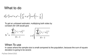 What to do
To get an unbiased estimator, multiplying both sides by
constant (N-1)/N would give
When To use
In cases where the sample size is small compared to the population, because the sum of square
deviation is going to be severe
PyData Global 2022
 