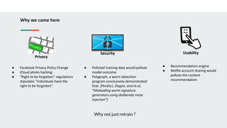 Why we came here
Privacy
Security Usability
● Facebook Privacy Policy Change
● iCloud photo hacking
● “Right to be forgotten” regulations
stipulates “individuals have the
right to be forgotten”.
● Polluted training data would pollute
model outcome
● Polygraph, a worm detection
program conclusively demonstrated
that. [Perdisci, Dagon, and et.al,
“Misleading worm signature
generators using deliberate noise
injection”]
● Recommendation engine
● Netflix account sharing would
pollute the content
recommendation
Why not just retrain ?
 