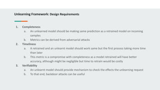Unlearning Framework: Design Requirements
1. Completeness
a. An unlearned model should be making same prediction as a retrained model on incoming
samples
b. Metrics can be derived from adversarial attacks
2. Timeliness
a. A retrained and an unlearnt model should work same but the first process taking more time
than later
b. This metric is a compromise with completeness as a model retrained will have better
accuracy, although might be negligible but time to retrain would be costly
3. Verifiability
a. An unlearnt model should provide mechanism to check the effects the unlearning request
b. To that end, backdoor attacks can be useful
 