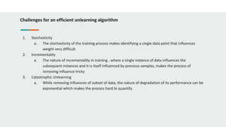 Challenges for an efficient unlearning algorithm
1. Stochasticity
a. The stochasticity of the training process makes identifying a single data point that influences
weight very difficult
2. Incrementality
a. The nature of incrementality in training , where a single instance of data influences the
subsequent instances and it is itself influenced by previous samples, makes the process of
removing influence tricky
3. Catastrophic Unlearning
a. While removing influences of subset of data, the nature of degradation of its performance can be
exponential which makes the process hard to quantify.
 