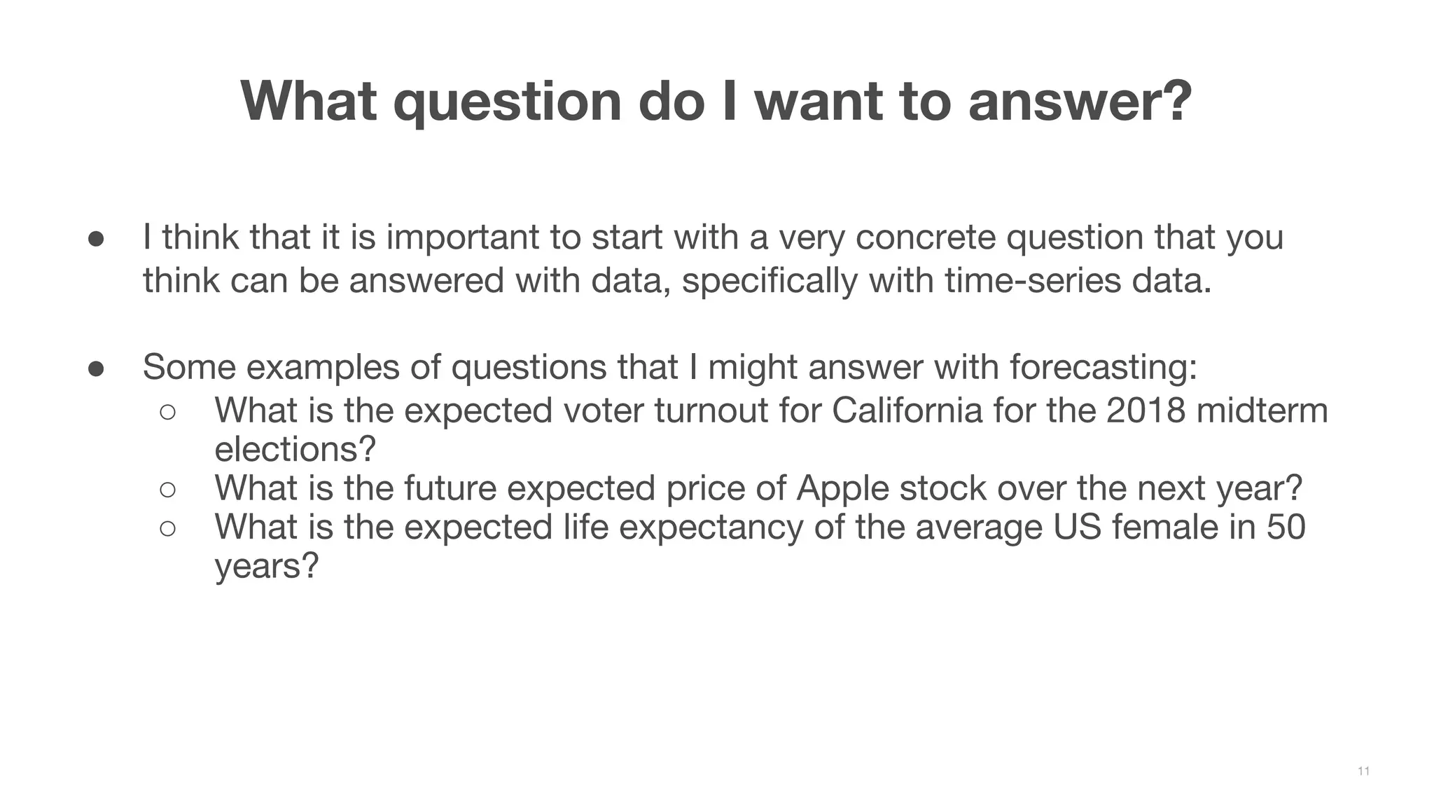 ● I think that it is important to start with a very concrete question that you think can be answered with data, specifically with time-series data. ● Some examples of questions that I might answer with forecasting: ○ What is the expected voter turnout for California for the 2018 midterm elections? ○ What is the future expected price of Apple stock over the next year? ○ What is the expected life expectancy of the average US female in 50 years? What question do I want to answer? 11 