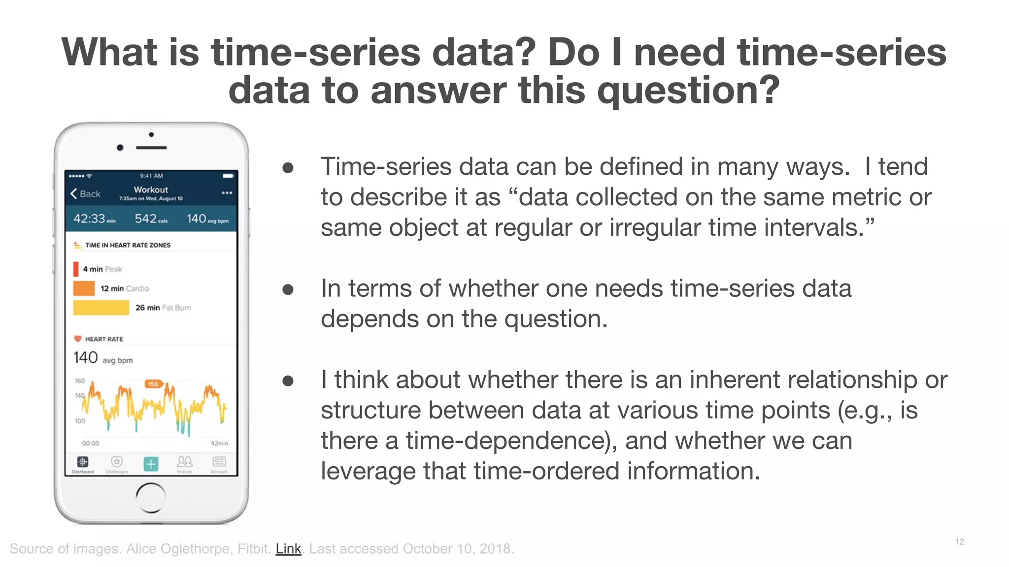 ● Time-series data can be defined in many ways. I tend to describe it as “data collected on the same metric or same object at regular or irregular time intervals.” ● In terms of whether one needs time-series data depends on the question. ● I think about whether there is an inherent relationship or structure between data at various time points (e.g., is there a time-dependence), and whether we can leverage that time-ordered information. What is time-series data? Do I need time-series data to answer this question? 12 Source of images. Alice Oglethorpe, Fitbit. Link. Last accessed October 10, 2018. 