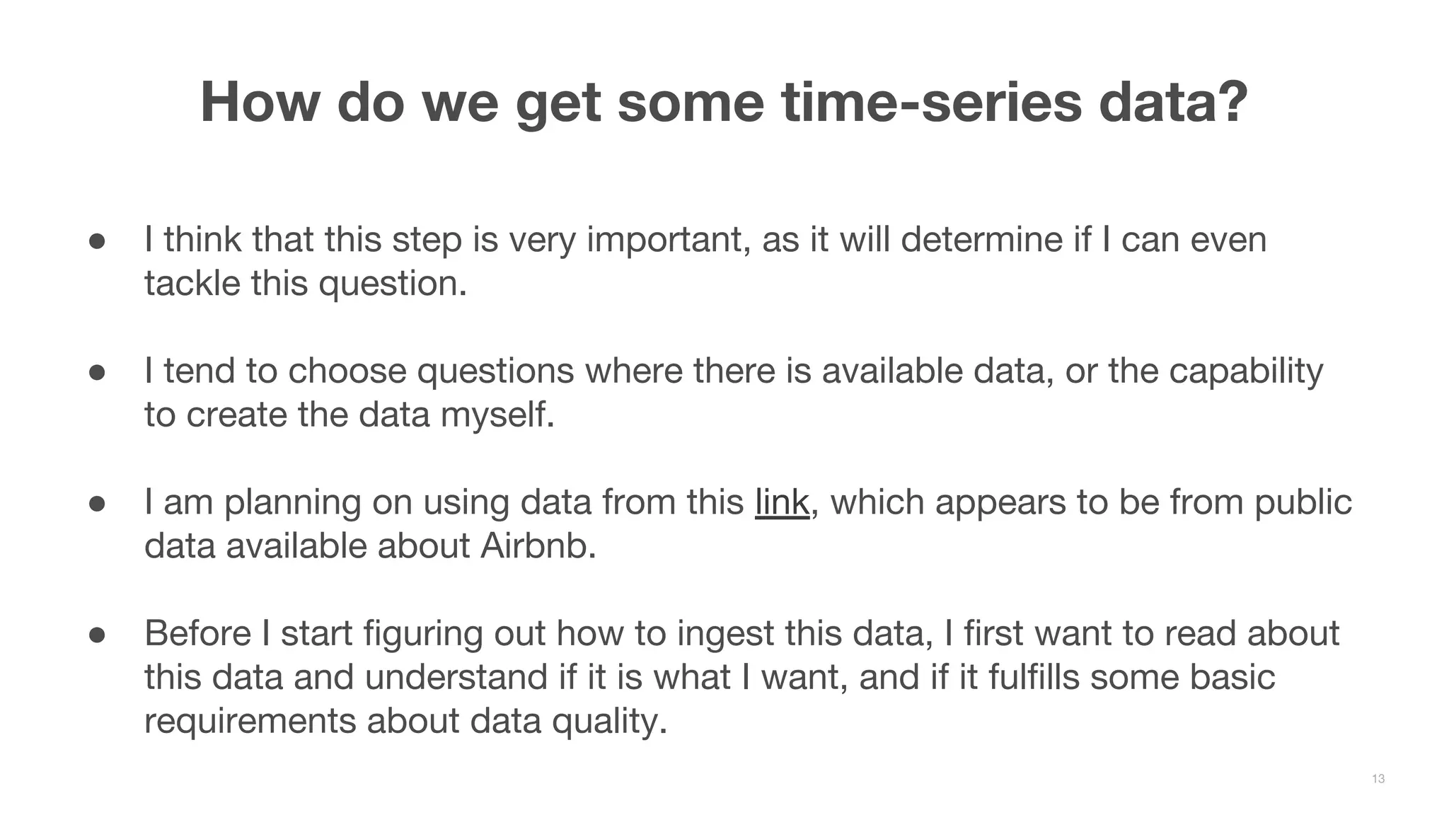 ● I think that this step is very important, as it will determine if I can even tackle this question. ● I tend to choose questions where there is available data, or the capability to create the data myself. ● I am planning on using data from this link, which appears to be from public data available about Airbnb. ● Before I start figuring out how to ingest this data, I first want to read about this data and understand if it is what I want, and if it fulfills some basic requirements about data quality. How do we get some time-series data? 13 