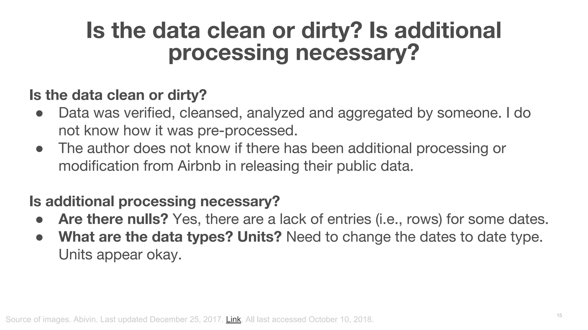 Is the data clean or dirty? Is additional processing necessary? 15 Source of images. Abivin. Last updated December 25, 2017. Link. All last accessed October 10, 2018. Is the data clean or dirty? ● Data was verified, cleansed, analyzed and aggregated by someone. I do not know how it was pre-processed. ● The author does not know if there has been additional processing or modification from Airbnb in releasing their public data. Is additional processing necessary? ● Are there nulls? Yes, there are a lack of entries (i.e., rows) for some dates. ● What are the data types? Units? Need to change the dates to date type. Units appear okay. 