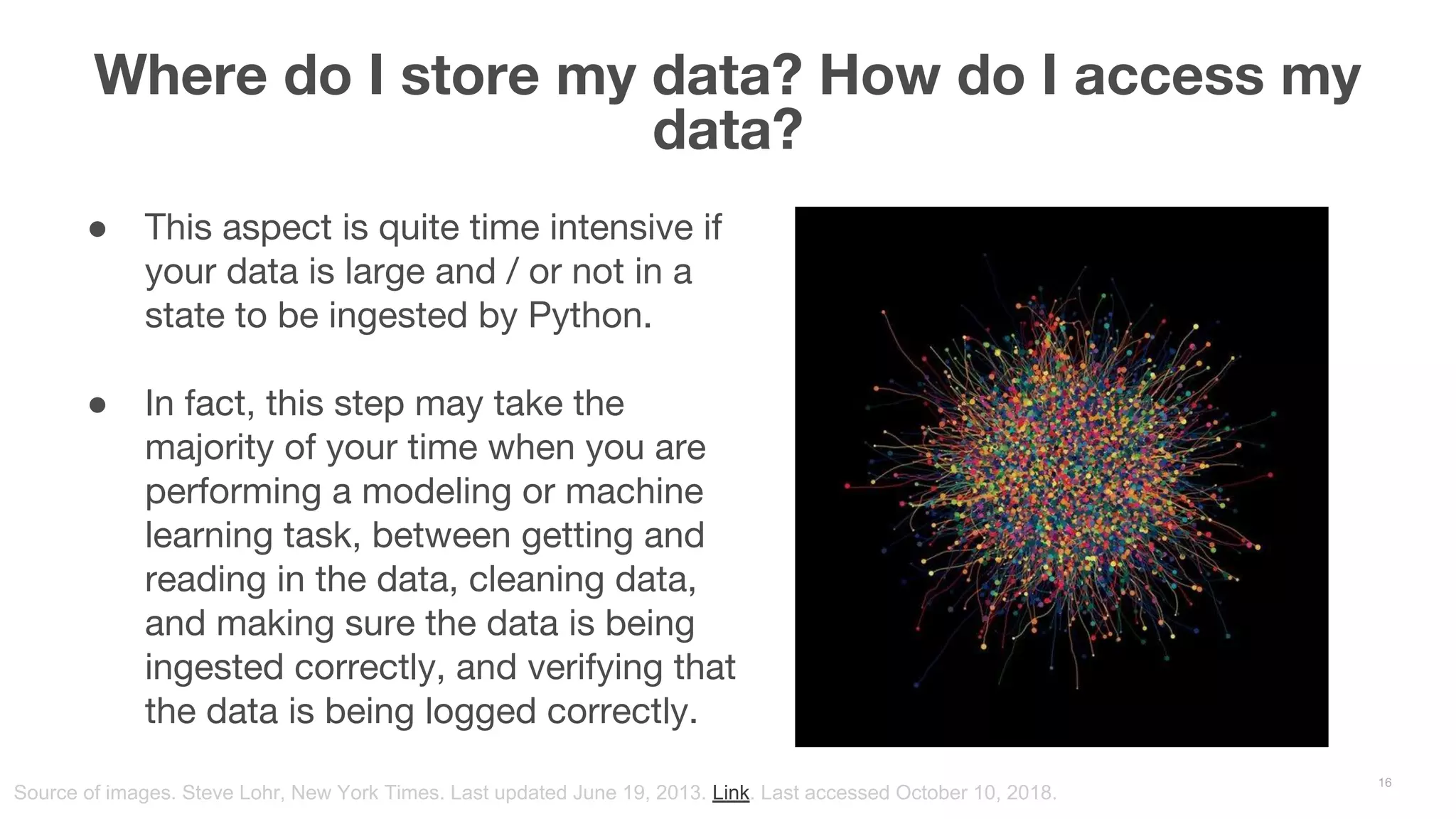 ● This aspect is quite time intensive if your data is large and / or not in a state to be ingested by Python. ● In fact, this step may take the majority of your time when you are performing a modeling or machine learning task, between getting and reading in the data, cleaning data, and making sure the data is being ingested correctly, and verifying that the data is being logged correctly. Where do I store my data? How do I access my data? 16 Source of images. Steve Lohr, New York Times. Last updated June 19, 2013. Link. Last accessed October 10, 2018. 