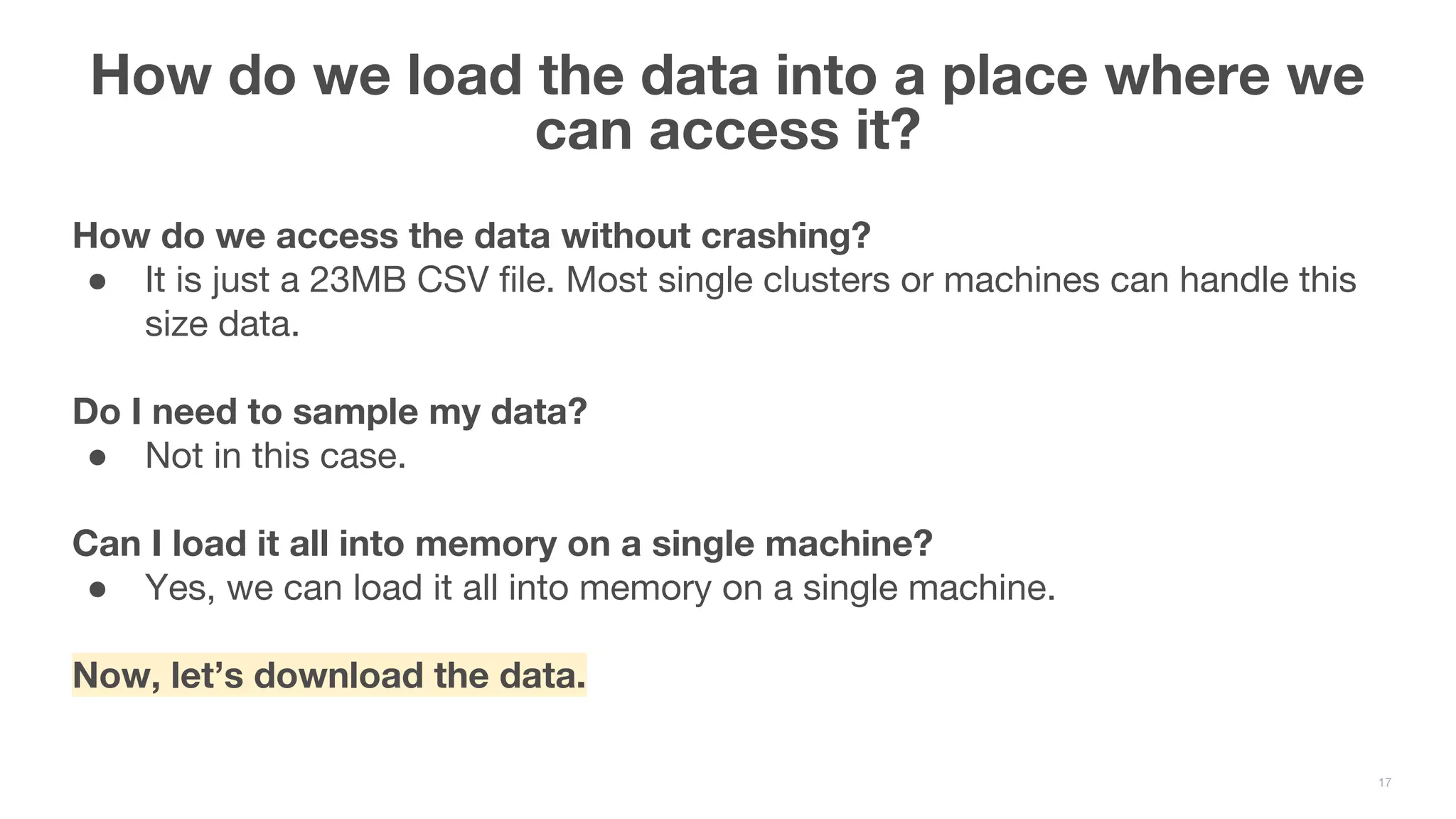 How do we access the data without crashing? ● It is just a 23MB CSV file. Most single clusters or machines can handle this size data. Do I need to sample my data? ● Not in this case. Can I load it all into memory on a single machine? ● Yes, we can load it all into memory on a single machine. Now, let’s download the data. How do we load the data into a place where we can access it? 17 
