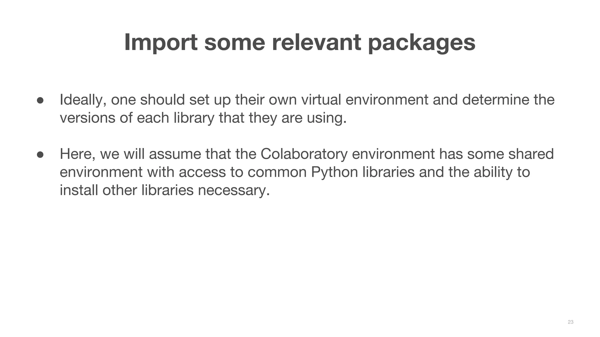 ● Ideally, one should set up their own virtual environment and determine the versions of each library that they are using. ● Here, we will assume that the Colaboratory environment has some shared environment with access to common Python libraries and the ability to install other libraries necessary. Import some relevant packages 23 