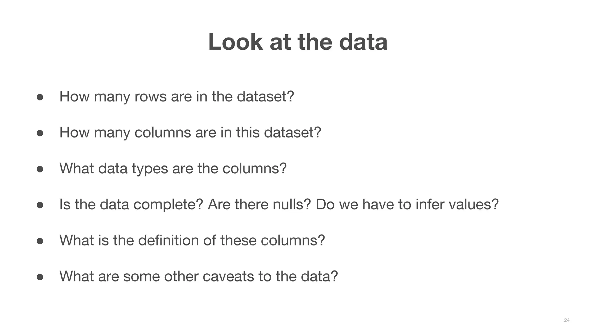 ● How many rows are in the dataset? ● How many columns are in this dataset? ● What data types are the columns? ● Is the data complete? Are there nulls? Do we have to infer values? ● What is the definition of these columns? ● What are some other caveats to the data? Look at the data 24 
