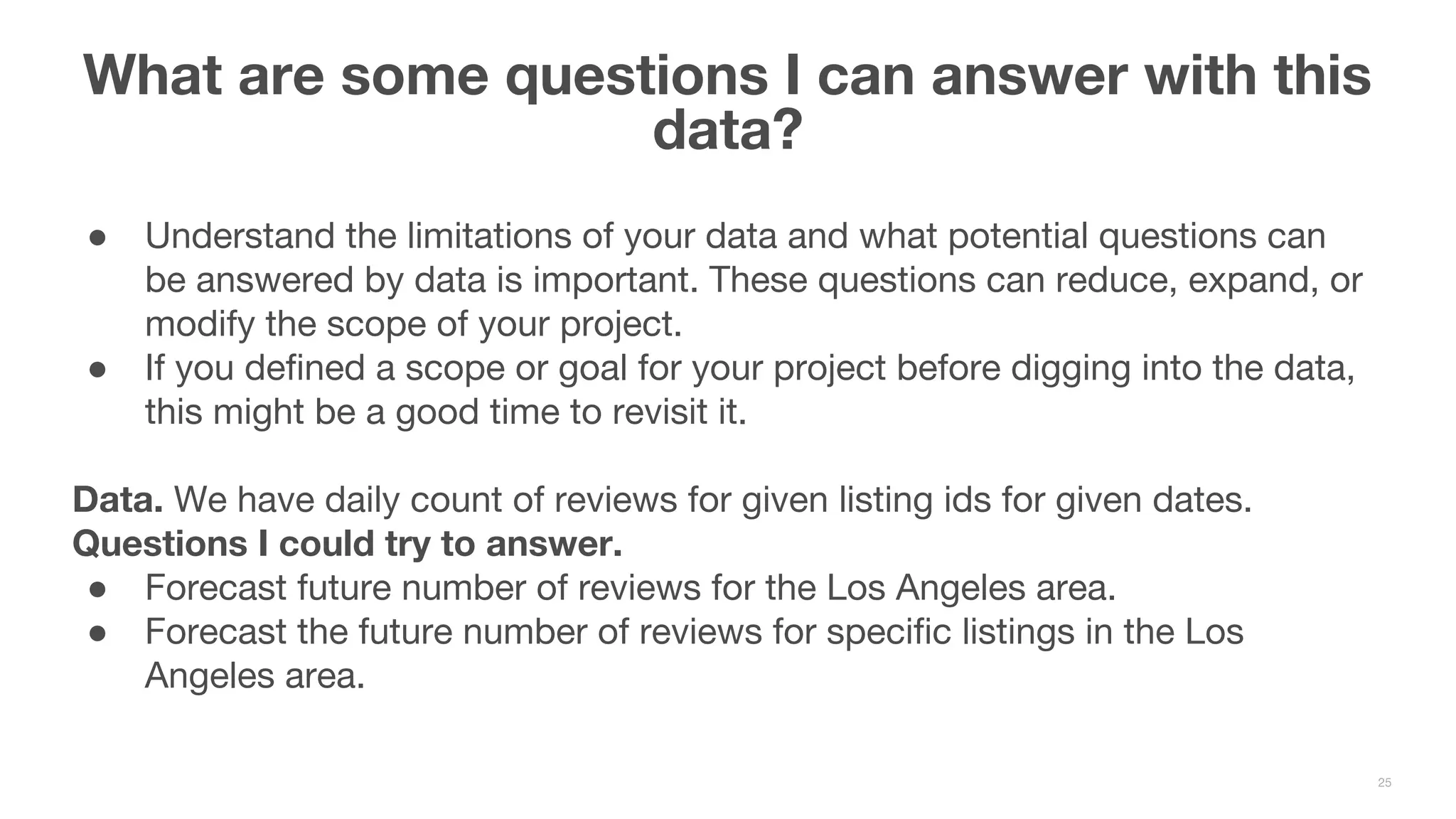 ● Understand the limitations of your data and what potential questions can be answered by data is important. These questions can reduce, expand, or modify the scope of your project. ● If you defined a scope or goal for your project before digging into the data, this might be a good time to revisit it. Data. We have daily count of reviews for given listing ids for given dates. Questions I could try to answer. ● Forecast future number of reviews for the Los Angeles area. ● Forecast the future number of reviews for specific listings in the Los Angeles area. What are some questions I can answer with this data? 25 