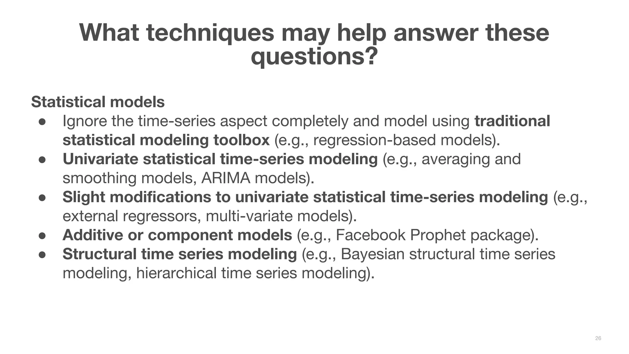 Statistical models ● Ignore the time-series aspect completely and model using traditional statistical modeling toolbox (e.g., regression-based models). ● Univariate statistical time-series modeling (e.g., averaging and smoothing models, ARIMA models). ● Slight modifications to univariate statistical time-series modeling (e.g., external regressors, multi-variate models). ● Additive or component models (e.g., Facebook Prophet package). ● Structural time series modeling (e.g., Bayesian structural time series modeling, hierarchical time series modeling). What techniques may help answer these questions? 26 